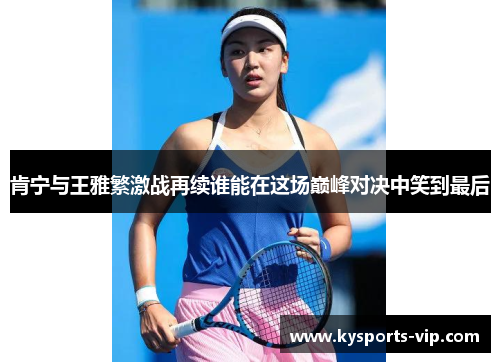 肯宁与王雅繁激战再续谁能在这场巅峰对决中笑到最后