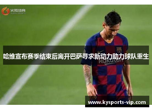 哈维宣布赛季结束后离开巴萨寻求新动力助力球队重生