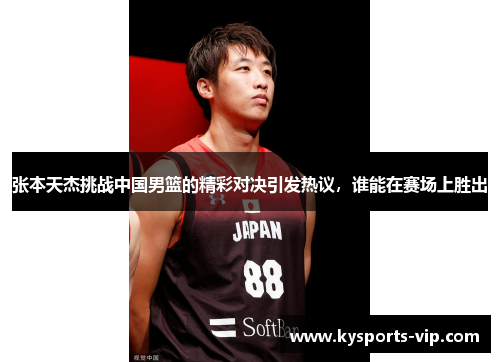 张本天杰挑战中国男篮的精彩对决引发热议，谁能在赛场上胜出