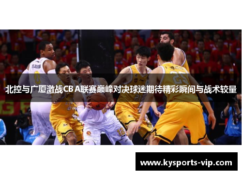 北控与广厦激战CBA联赛巅峰对决球迷期待精彩瞬间与战术较量